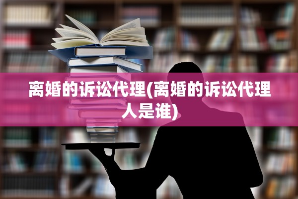 离婚的诉讼代理(离婚的诉讼代理人是谁)