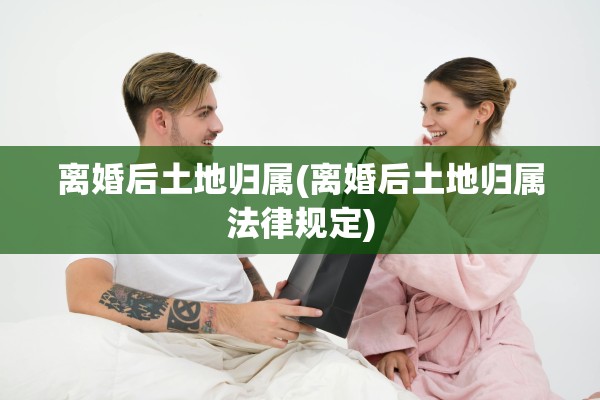 离婚后土地归属(离婚后土地归属法律规定)