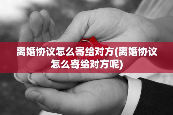 离婚协议怎么寄给对方(离婚协议怎么寄给对方呢)