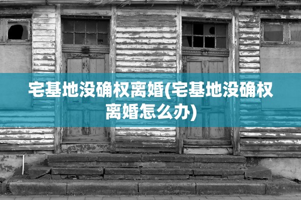 宅基地没确权离婚(宅基地没确权离婚怎么办)