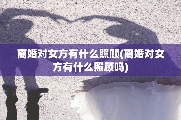 离婚对女方有什么照顾(离婚对女方有什么照顾吗)