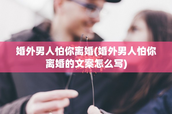 婚外男人怕你离婚(婚外男人怕你离婚的文案怎么写)