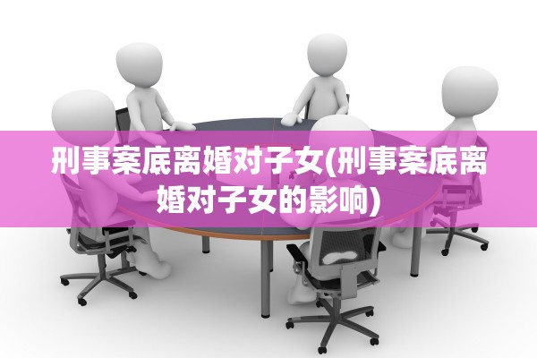 刑事案底离婚对子女(刑事案底离婚对子女的影响)