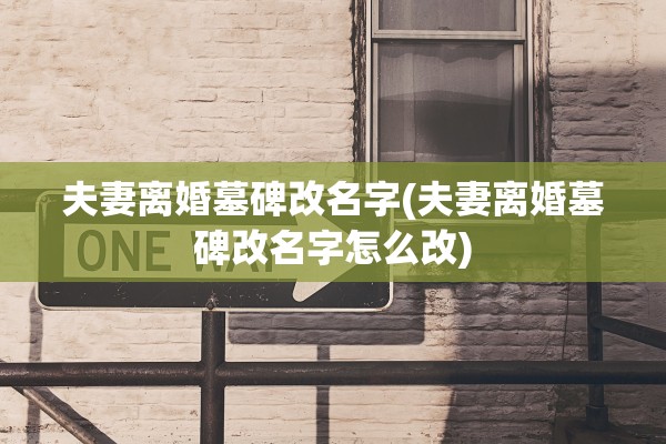 夫妻离婚墓碑改名字(夫妻离婚墓碑改名字怎么改)