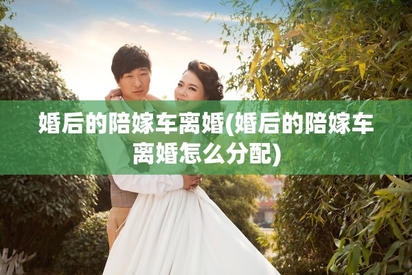 婚后的陪嫁车离婚(婚后的陪嫁车离婚怎么分配)