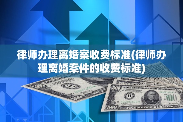 律师办理离婚案收费标准(律师办理离婚案件的收费标准)