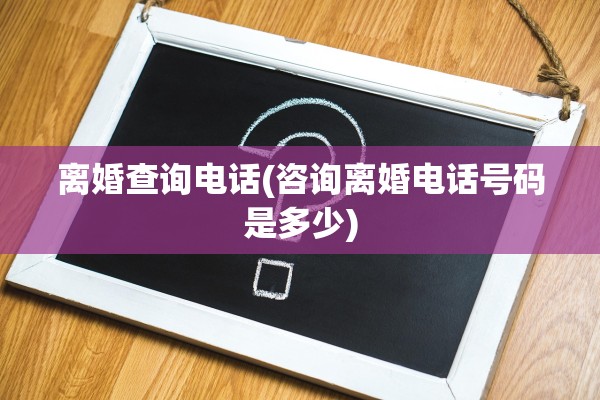 离婚查询电话(咨询离婚电话号码是多少)