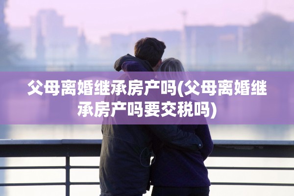 父母离婚继承房产吗(父母离婚继承房产吗要交税吗)