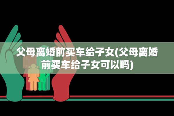 父母离婚前买车给子女(父母离婚前买车给子女可以吗)