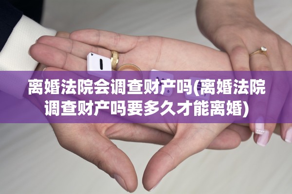 离婚法院会调查财产吗(离婚法院调查财产吗要多久才能离婚)