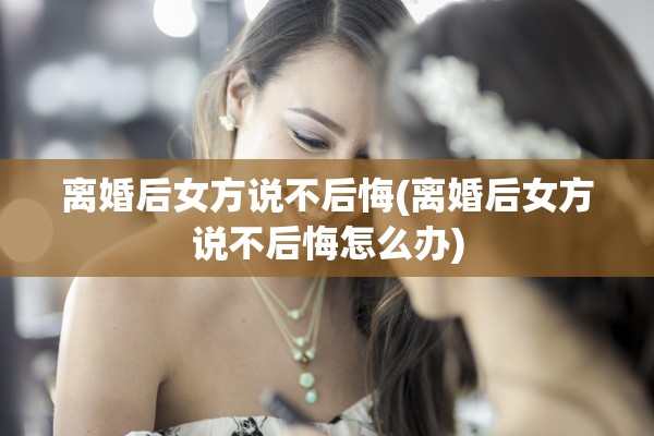 离婚后女方说不后悔(离婚后女方说不后悔怎么办)