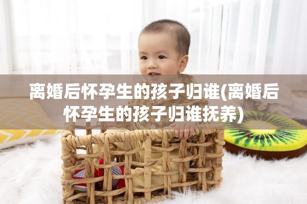 离婚后怀孕生的孩子归谁(离婚后怀孕生的孩子归谁抚养)