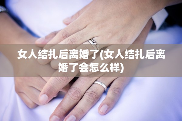 女人结扎后离婚了(女人结扎后离婚了会怎么样)