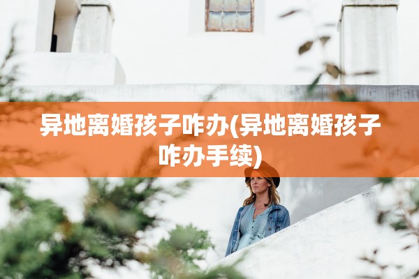 异地离婚孩子咋办(异地离婚孩子咋办手续)