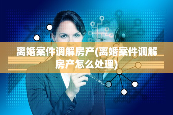离婚案件调解房产(离婚案件调解房产怎么处理)