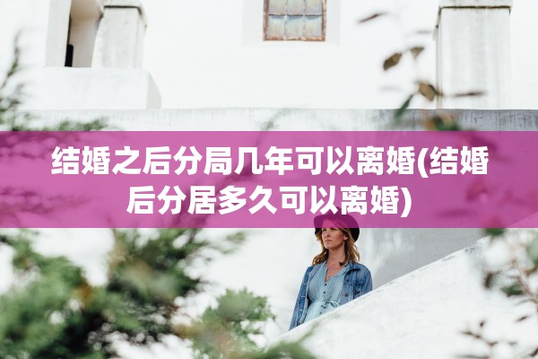 结婚之后分局几年可以离婚(结婚后分居多久可以离婚)