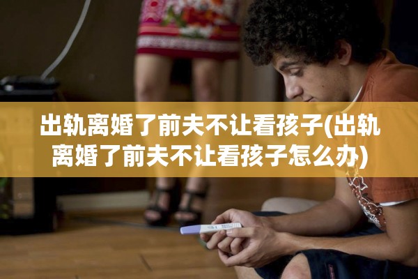 出轨离婚了前夫不让看孩子(出轨离婚了前夫不让看孩子怎么办)