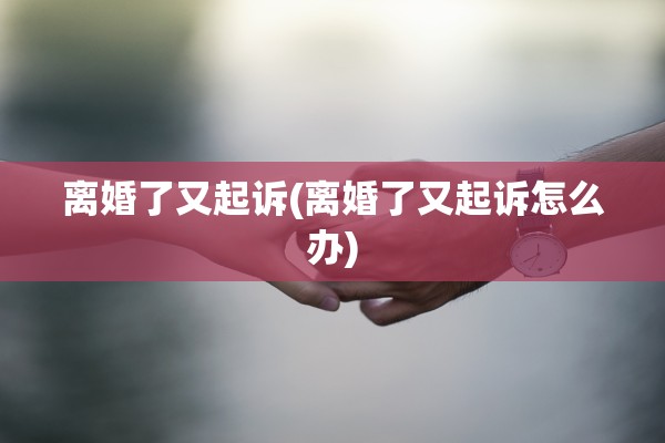 离婚了又起诉(离婚了又起诉怎么办)