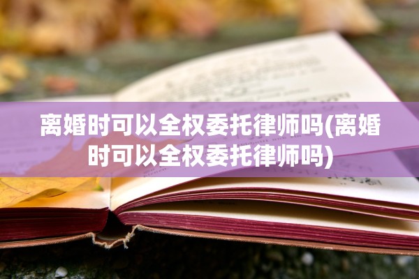 离婚时可以全权委托律师吗(离婚时可以全权委托律师吗)