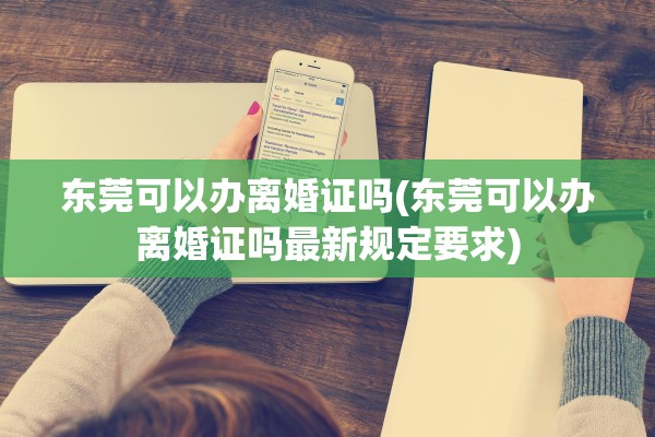东莞可以办离婚证吗(东莞可以办离婚证吗最新规定要求)