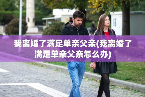 我离婚了满足单亲父亲(我离婚了满足单亲父亲怎么办)