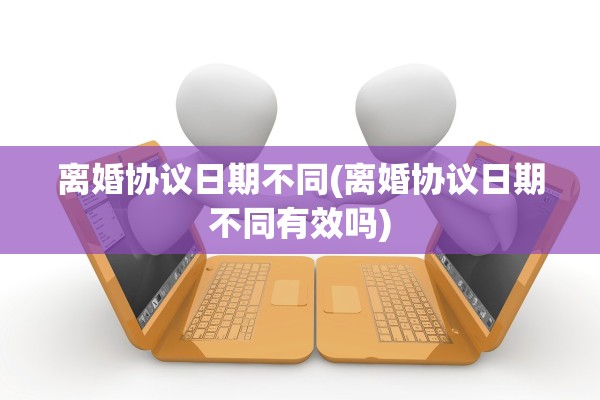 离婚协议日期不同(离婚协议日期不同有效吗)