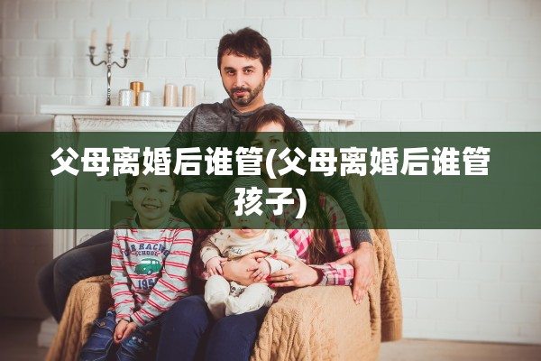 父母离婚后谁管(父母离婚后谁管孩子)