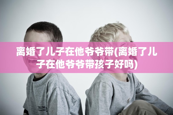 离婚了儿子在他爷爷带(离婚了儿子在他爷爷带孩子好吗)