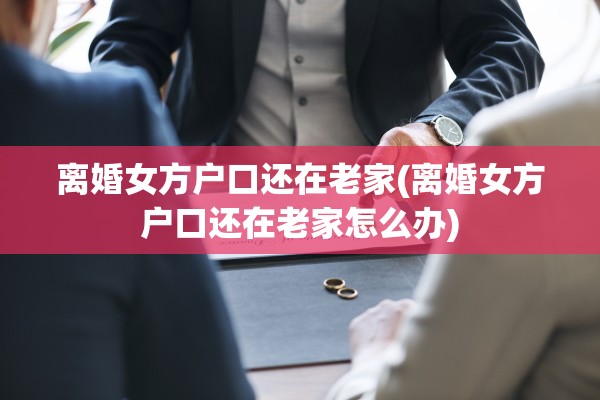 离婚女方户口还在老家(离婚女方户口还在老家怎么办)