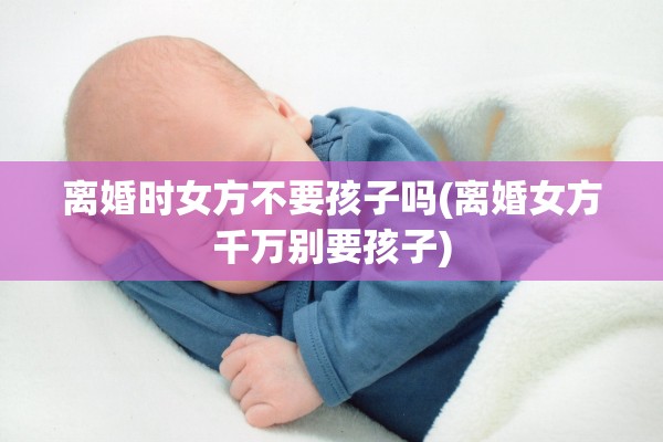 离婚时女方不要孩子吗(离婚女方千万别要孩子)