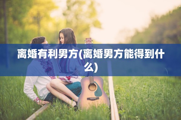 离婚有利男方(离婚男方能得到什么)