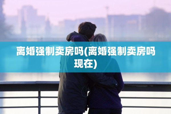 离婚强制卖房吗(离婚强制卖房吗现在)