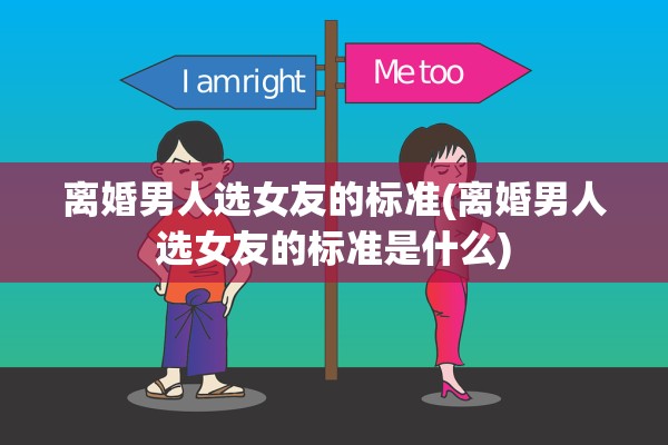 离婚男人选女友的标准(离婚男人选女友的标准是什么)