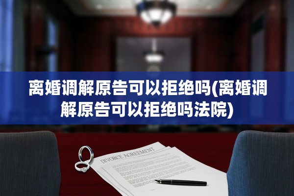 离婚调解原告可以拒绝吗(离婚调解原告可以拒绝吗法院)