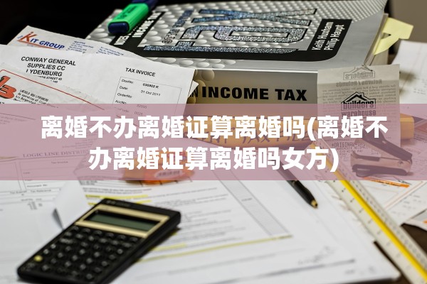 离婚不办离婚证算离婚吗(离婚不办离婚证算离婚吗女方)