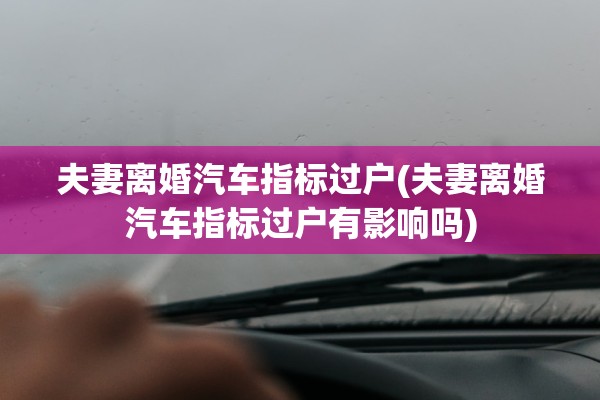 夫妻离婚汽车指标过户(夫妻离婚汽车指标过户有影响吗)