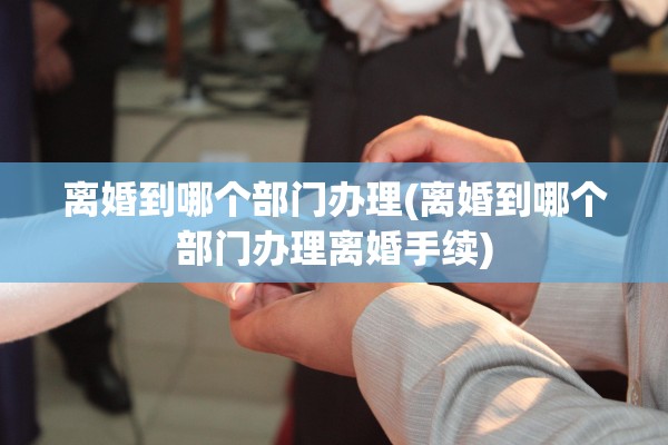 离婚到哪个部门办理(离婚到哪个部门办理离婚手续) 离婚到哪个部门办理(离婚到哪个部门办理离婚手续)