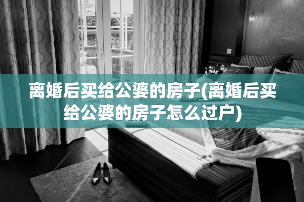 离婚后买给公婆的房子(离婚后买给公婆的房子怎么过户)