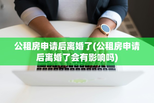 公租房申请后离婚了(公租房申请后离婚了会有影响吗)