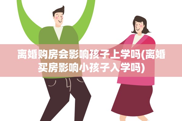 离婚购房会影响孩子上学吗(离婚买房影响小孩子入学吗)