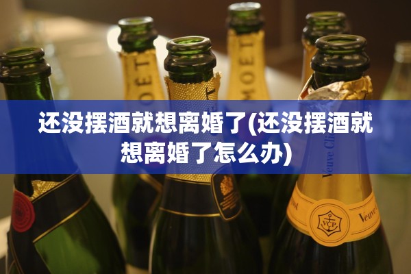 还没摆酒就想离婚了(还没摆酒就想离婚了怎么办)