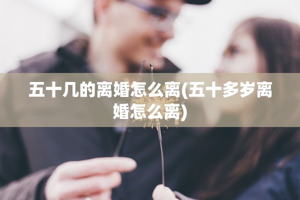 五十几的离婚怎么离(五十多岁离婚怎么离)