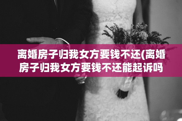 离婚房子归我女方要钱不还(离婚房子归我女方要钱不还能起诉吗)