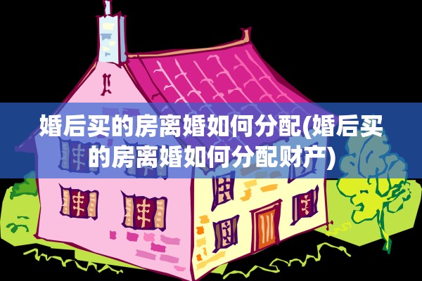 婚后买的房离婚如何分配(婚后买的房离婚如何分配财产)