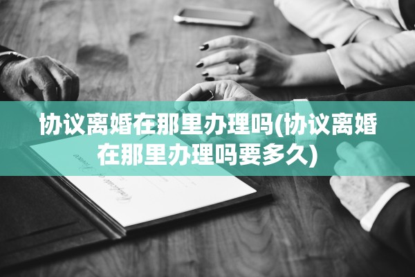 协议离婚在那里办理吗(协议离婚在那里办理吗要多久)