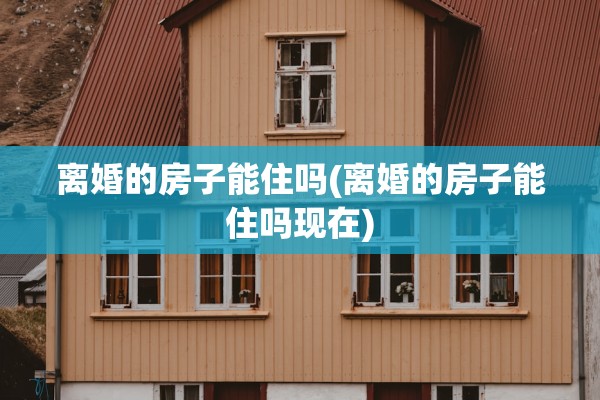 离婚的房子能住吗(离婚的房子能住吗现在)