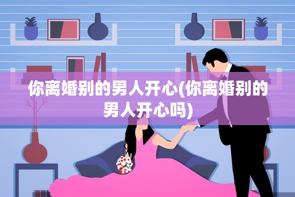 你离婚别的男人开心(你离婚别的男人开心吗)