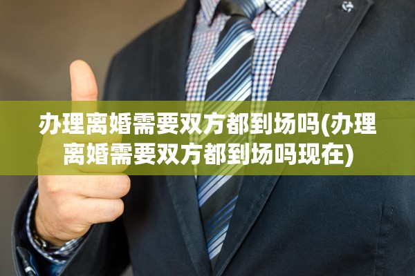 办理离婚需要双方都到场吗(办理离婚需要双方都到场吗现在)