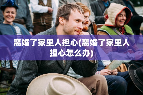 离婚了家里人担心(离婚了家里人担心怎么办)