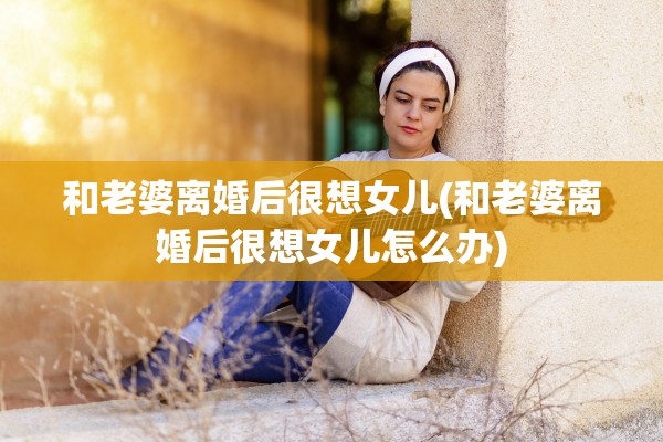 和老婆离婚后很想女儿(和老婆离婚后很想女儿怎么办)